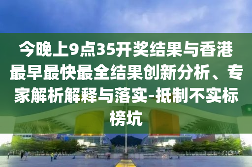 今晚上9点35开奖结果与香港最早最快最全结果创新分析、专家解析解释与落实-抵制不实标榜坑